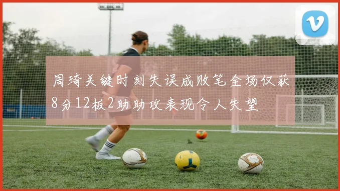 周琦关键时刻失误成败笔全场仅获8分12板2助助攻表现令人失望