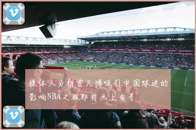 媒体人分析曾凡博吸引中国球迷的影响NBA之旅即将画上句号